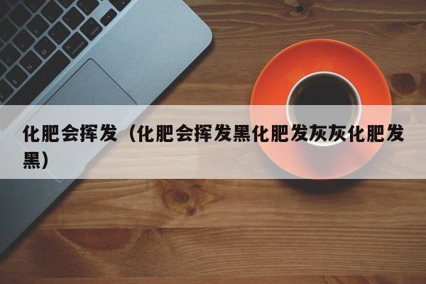 化肥会挥发（化肥会挥发黑化肥发灰灰化肥发黑）