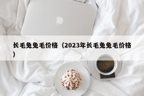 长毛兔兔毛价格（2023年长毛兔兔毛价格）