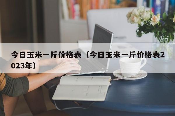 今日玉米一斤价格表（今日玉米一斤价格表2023年）