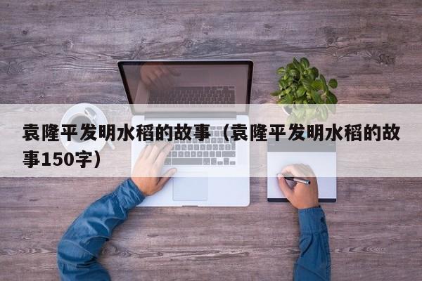 袁隆平发明水稻的故事（袁隆平发明水稻的故事150字）