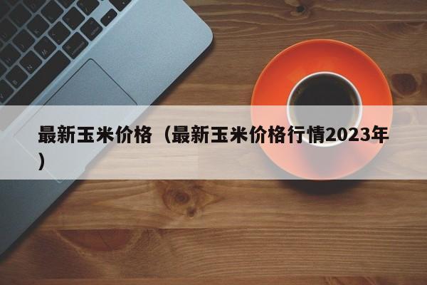 最新玉米价格（最新玉米价格行情2023年）