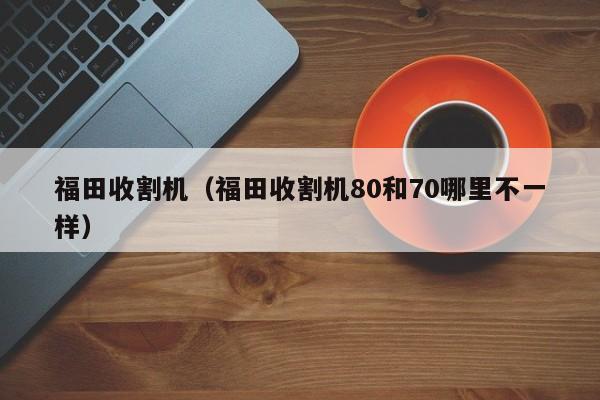 福田收割机（福田收割机80和70哪里不一样）