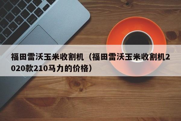 福田雷沃玉米收割机（福田雷沃玉米收割机2020款210马力的价格）