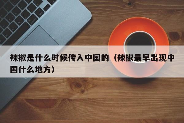 辣椒是什么时候传入中国的（辣椒最早出现中国什么地方）