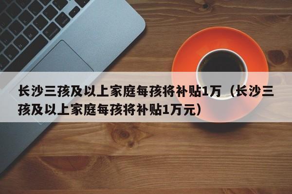 长沙三孩及以上家庭每孩将补贴1万（长沙三孩及以上家庭每孩将补贴1万元）