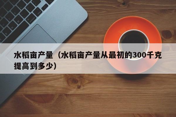 水稻亩产量（水稻亩产量从最初的300千克提高到多少）