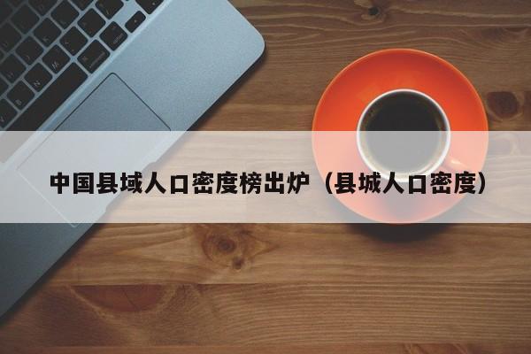 中国县域人口密度榜出炉（县城人口密度）