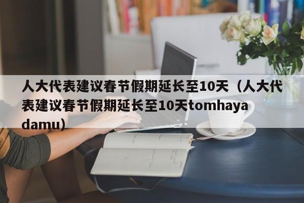 人大代表建议春节假期延长至10天（人大代表建议春节假期延长至10天tomhayadamu）