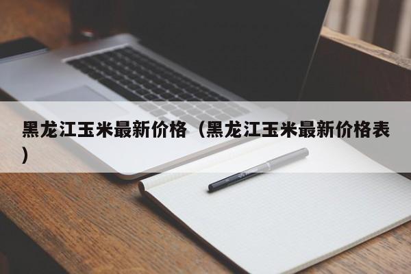 黑龙江玉米最新价格（黑龙江玉米最新价格表）