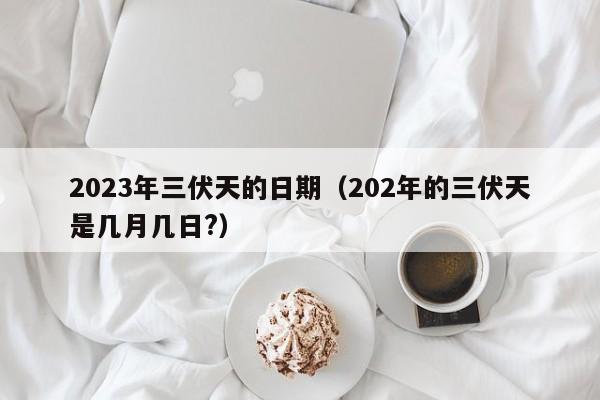 2023年三伏天的日期（202年的三伏天是几月几日?）