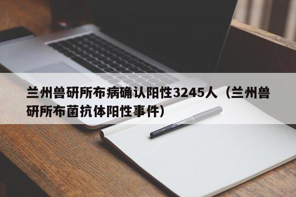 兰州兽研所布病确认阳性3245人（兰州兽研所布菌抗体阳性事件）