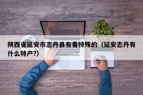 陕西省延安市志丹县有着特殊的（延安志丹有什么特产?）