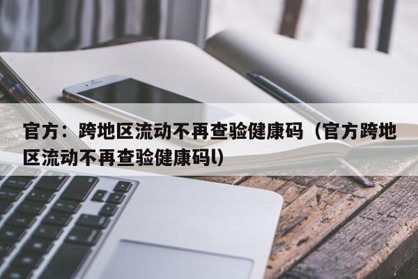 官方：跨地区流动不再查验健康码（官方跨地区流动不再查验健康码l）