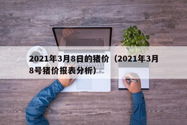 2021年3月8日的猪价（2021年3月8号猪价报表分析）