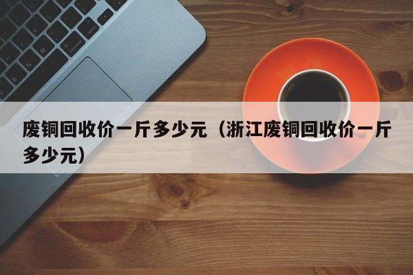 废铜回收价一斤多少元（浙江废铜回收价一斤多少元）