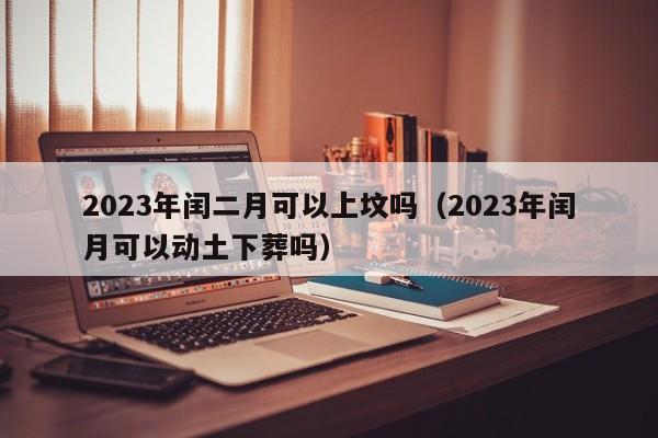 2023年闰二月可以上坟吗（2023年闰月可以动土下葬吗）