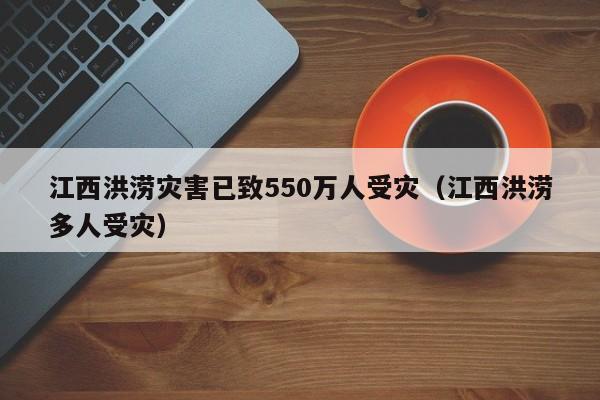 江西洪涝灾害已致550万人受灾（江西洪涝多人受灾）