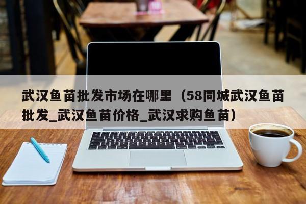 武汉鱼苗批发市场在哪里（58同城武汉鱼苗批发_武汉鱼苗价格_武汉求购鱼苗）