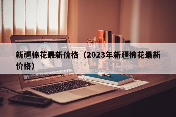 新疆棉花最新价格（2023年新疆棉花最新价格）