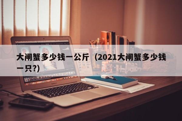 大闸蟹多少钱一公斤（2021大闸蟹多少钱一只?）