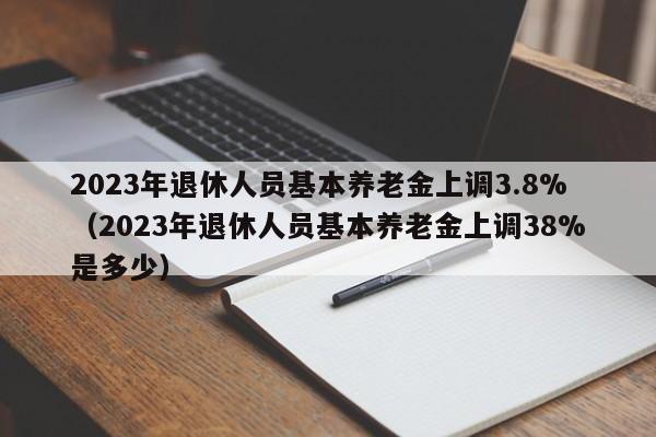 2023年退休人员基本养老金上调3.8%（2023年退休人员基本养老金上调38%是多少）