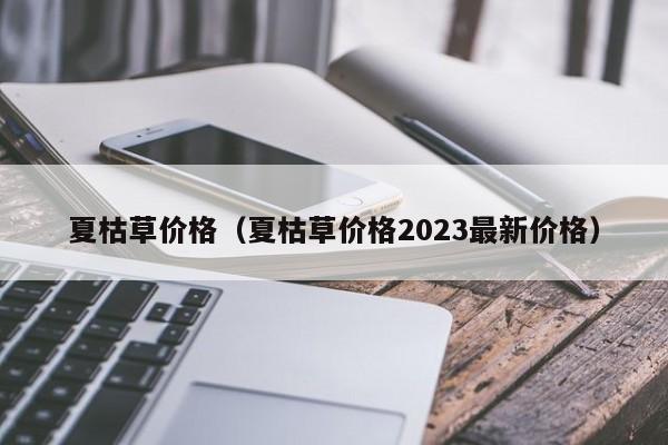 夏枯草价格（夏枯草价格2023最新价格）