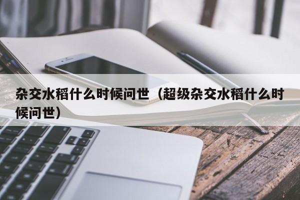 杂交水稻什么时候问世（超级杂交水稻什么时候问世）