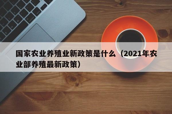 国家农业养殖业新政策是什么（2021年农业部养殖最新政策）