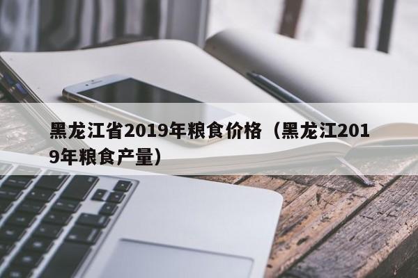 黑龙江省2019年粮食价格（黑龙江2019年粮食产量）